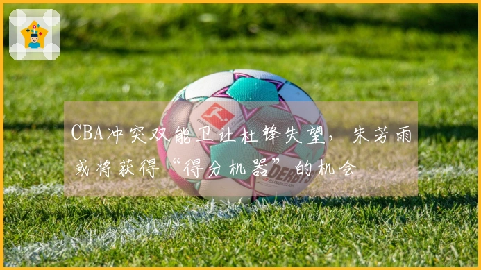 CBA冲突双能卫让杜锋失望，朱芳雨或将获得“得分机器”的机会