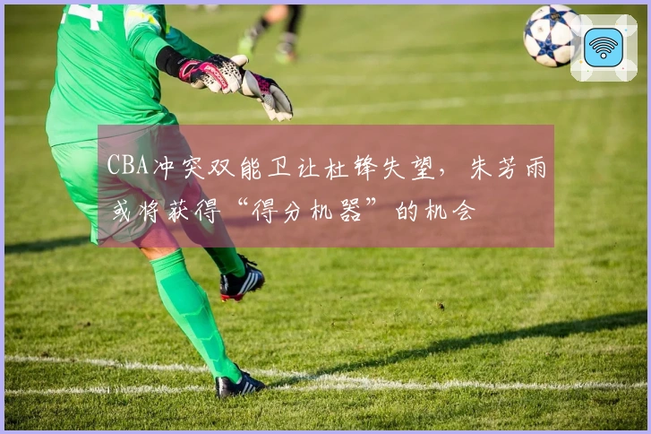 CBA冲突双能卫让杜锋失望，朱芳雨或将获得“得分机器”的机会