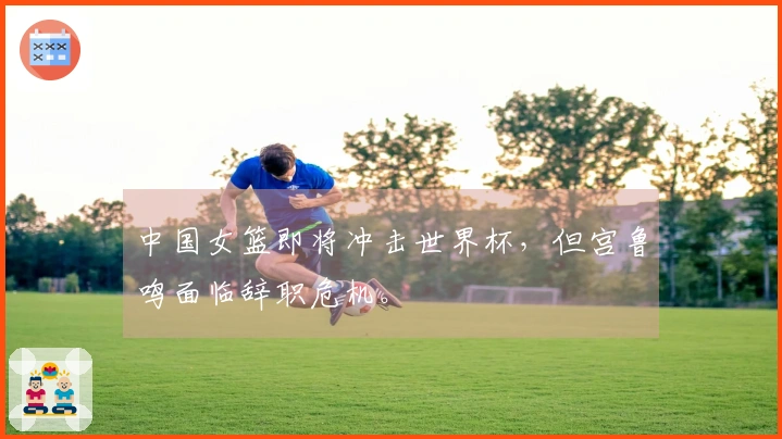 中国女篮即将冲击世界杯，但宫鲁鸣面临辞职危机。