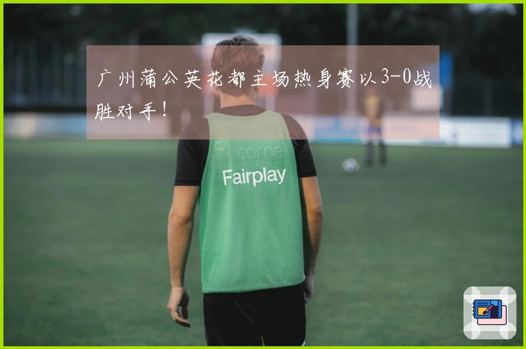 广州蒲公英花都主场热身赛以3-0战胜对手！