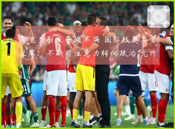 乌克兰引发普遍不满 国际残奥委会主席：不断将注意力转向政治 允许俄罗斯参赛