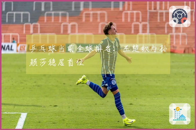 乒乓球当前全球排名：王楚钦与孙颖莎稳居首位
