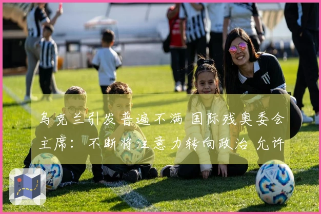 乌克兰引发普遍不满 国际残奥委会主席：不断将注意力转向政治 允许俄罗斯参赛