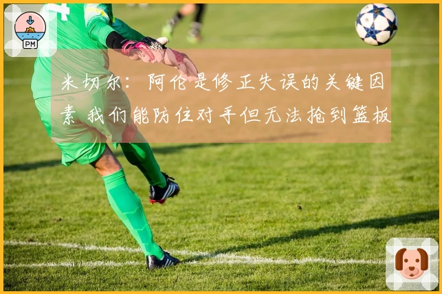 米切尔：阿伦是修正失误的关键因素 我们能防住对手但无法抢到篮板