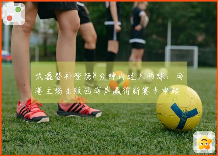 武磊替补登场8分钟内连入两球，海港主场击败西海岸赢得新赛季中超首场胜利！