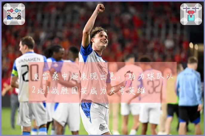 克雷桑中超表现出色，助力球队以2比1战胜国安成为头号英雄