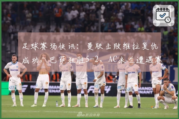足球赛场快讯：曼联击败维拉复仇成功，巴萨狂胜5-2，AC米兰遭遇赛季第三场失利